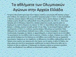 Τα αθλήματα των Ολυμπιακών
Αγώνων στην Αρχαία Ελλάδα
• Το πρώτο Ολυμπιακό αγώνισμα ήταν ο δρόμος σταδίου, μια κούρσα 200 περίπου μέτρων
(ένα στάδιο), που παρέμεινε και το μοναδικό αγώνισμα μέχρι το 724 π. Χ. όταν προστέθηκε
ο δίαυλος, αγώνας δρόμου 400 μέτρων (2 στάδια. ) Στους αγώνες δρόμου οι αθλητές
έτρεχαν γυμνοί, θεσμός που καθιερώθηκε στους Ολυμπιακούς του 720 π. Χ. , όταν ένας
δρομέας από τα Μέγαρα, ο Όρσιππος, κέρδισε τρέχοντας γυμνός, έχοντας χάσει το
περίζωμά του κατά τη διάρκεια του αγώνα. Το 720 π. Χ. προστέθηκε άλλο ένα αγώνισμα
δρόμου, ο δόλιχος, αγώνας αντοχής μεταξύ 3,5 και 4 χλμ. Τα αγωνίσματα δρόμου ήρθε να
συμπληρώσει το 520 π. Χ. ο οπλίτης, αγώνας δρόμου 400 μέτρων με πανοπλία. Άλλα
αθλήματα που προστέθηκαν σταδιακά είναι η πάλη, η πυγμή (πυγμαχία), το παγκράτιο
(συνδυασμός πυγμαχίας και πάλης), οι αρματοδρομίες, οι ιππικοί αγώνες και το πένταθλο.
Τα αγωνίσματα του πεντάθλου ήταν το ακόντιο, ο δίσκος, το άλμα, ο δρόμος και η πάλη. Τα
τρία πρώτα διεξάγονταν στα πλαίσια του πεντάθλου ενώ τα άλλα δύο και ως ξεχωριστά
αγωνίσματα. Σύμφωνα με την παράδοση, το άθλημα του πεντάθλου καθιερώθηκε από τον
Ιάσονα στους αγώνες των Αργοναυτών στη Λήμνο, για να τιμήσει το φίλο το Παλέα, που
πήρε μέρος και στα πέντε αγωνίσματα, κερδίζοντας την πρώτη θέση στην πάλη και τη
δεύτερη σε όλα τα υπόλοιπα. Η διεξαγωγή του άλματος γινόταν με μουσική συνοδεία
αυλού, που βοηθούσε τους αθλητές να αποκτήσουν ρυθμό στο τρέξιμο.
 