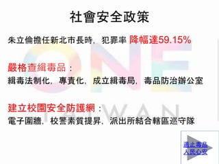 社會安全政策
朱立倫擔任新北市長時，犯罪率 降幅達59.15%
嚴格查緝毒品：
緝毒法制化，專責化，成立緝毒局，毒品防治辦公室
建立校園安全防護網：
電子圍牆，校警素質提昇，派出所結合轄區巡守隊
遏止毒品
人民心安
 