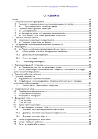 Консалтинговая группа «БизпланиКо» www.bizplan5.ru +7 (495) 645 18 95 info@bizplan5.ru
ОГЛАВЛЕНИЕ
Резюме...............................................................................................................................................11
1 Описание концепции предприятия...........................................................................................12
1.1 Основные этапы организации производства консервного завода ................................12
1.2 х.х Ассортимент выпускаемой продукции ...............................................................13
1.3 Основные характеристики продукции ............................................................................13
1.4 х.х Ценообразование .........................................................................................................14
1.5 х.х Условия расчетов с поставщиками и покупателями................................................14
1.6 х.х Цели бизнеса: доли рынка, финансовые показатели................................................14
2 Стратегия развития бизнеса ......................................................................................................14
2.1 Организационная структура предприятия ......................................................................14
2.2 х.х Описание этапов развития бизнеса............................................................................15
3 Сертификация и лицензирование пищевого производства....................................................16
4 Анализ рынка..............................................................................................................................21
4.1 х.х Анализ российского рынка консервной продукции.................................................21
4.1.1 Объем рынка в денежном и натуральном выражении............................................21
4.1.2 Динамика рынка консервации ..................................................................................21
4.1.3 Структура рынка ........................................................................................................30
4.1.4 Тенденции развития рынка........................................................................................36
5 Анализ конкурентной обстановки............................................................................................37
5.1 х.х Общая характеристика предложения на рынке........................................................37
5.2 Анализ ценовых предложений компаний Ставропольского края на отдельную
группу консервной продукции....................................................................................................41
6 Анализ потребительской среды ................................................................................................42
7 Производственный план............................................................................................................46
7.1 Характеристика месторасположения...............................................................................46
7.2 Потребность в основных средствах. Описание технологического процесса
необходимого оборудования.......................................................................................................48
7.2.1 Полный расчет себестоимости продукции ..............................................................60
8 Инвестиционный план ...............................................................................................................61
8.1 Приобретение основных средств .....................................................................................63
8.2 Подготовительные работы................................................................................................64
8.3 Календарный план работы................................................................................................65
9 Финансовый план.......................................................................................................................66
9.1 План доходов .....................................................................................................................66
9.2 План расходов....................................................................................................................68
9.3 Расчет налоговых выплат..................................................................................................73
9.4 Отчет о движении денежных средств..............................................................................75
9.4.1 Денежные потоки от операционной деятельности .................................................75
9.4.2 Денежные потоки от инвестиционной деятельности .............................................80
9.4.3 Денежные потоки от проекта....................................................................................80
9.5 Расчет амортизационных отчислений .............................................................................83
9.6 Отчет о прибылях и убытках............................................................................................84
9.7 Расчет уровня безубыточности ........................................................................................87
 