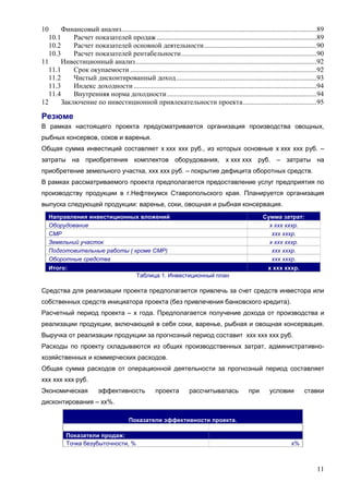 11
10 Финансовый анализ...............................................................................................................89
10.1 Расчет показателей продаж...........................................................................................89
10.2 Расчет показателей основной деятельности................................................................90
10.3 Расчет показателей рентабельности.............................................................................90
11 Инвестиционный анализ.......................................................................................................92
11.1 Срок окупаемости ..........................................................................................................92
11.2 Чистый дисконтированный доход................................................................................93
11.3 Индекс доходности ........................................................................................................94
11.4 Внутренняя норма доходности.....................................................................................94
12 Заключение по инвестиционной привлекательности проекта..........................................95
Резюме
В рамках настоящего проекта предусматривается организация производства овощных,
рыбных консервов, соков и варенья.
Общая сумма инвестиций составляет х ххх ххх руб., из которых основные х ххх ххх руб. –
затраты на приобретения комплектов оборудования, х ххх ххх руб. – затраты на
приобретение земельного участка, ххх ххх руб. – покрытие дефицита оборотных средств.
В рамках рассматриваемого проекта предполагается предоставление услуг предприятия по
производству продукции в г.Нефтекумск Ставропольского края. Планируется организация
выпуска следующей продукции: варенье, соки, овощная и рыбная консервация.
Направления инвестиционных вложений Сумма затрат:
Оборудование х ххх хххр.
СМР ххх хххр.
Земельний участок х ххх хххр.
Подготовительные работы ( кроме СМР) ххх хххр.
Оборотные средства ххх хххр.
Итого: х ххх хххр.
Таблица 1. Инвестиционный план
Средства для реализации проекта предполагается привлечь за счет средств инвестора или
собственных средств инициатора проекта (без привлечения банковского кредита).
Расчетный период проекта – х года. Предполагается получение дохода от производства и
реализации продукции, включающей в себя соки, варенье, рыбная и овощная консервация.
Выручка от реализации продукции за прогнозный период составит ххх ххх ххх руб.
Расходы по проекту складываются из общих производственных затрат, административно-
хозяйственных и коммерческих расходов.
Общая сумма расходов от операционной деятельности за прогнозный период составляет
ххх ххх ххх руб.
Экономическая эффективность проекта рассчитывалась при условии ставки
дисконтирования – хх%.
Показатели эффективности проекта.
Показатели продаж:
Точка безубыточности, % х%
 
