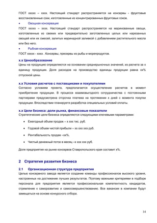 14
ГОСТ ххххх – хххх. Настоящий стандарт распространяется на консервы - фруктовые
восстановленные соки, изготовленные из концентрированных фруктовых соков.
 Овощная консервация
ГОСТ ххххх – хххх. Настоящий стандарт распространяется на маринованные овощи,
изготовленные из свежих или предварительно заготовленных целых или нарезанных
овощей или их смесей, залитых маринадной заливкой с добавлением растительного масла
или без него.
 Рыбная консервация
ГОСТ ххххх - хххх . Консервы, пресервы из рыбы и морепродуктов.
х.х Ценообразование
Цены на продукцию определяются на основании среднерыночных значений, из расчета за х
единицу продукции. Доля расходов на производство единицы продукции равна хх%
отпускной цены.
х.х Условия расчетов с поставщиками и покупателями
Согласно условиям проекта, предполагается осуществление расчетов в момент
приобретения продукции. В процессе взаимовыгодного сотрудничества с постоянными
партнерами предусмотрена отсрочка платежа на протяжении х дней с момента покупки
продукции. Впоследствии планируетя разработка специальных условий оплаты.
х.х Цели бизнеса: доли рынка, финансовые показатели
Стратегические цели бизнеса определяются следующими ключевыми параметрами:
 Ежегодный объем продаж – х ххх тис. руб.
 Годовой объем чистой прибыли – хх ххх ххх руб.
 Рентабельность продаж –хх%.
 Чистый денежный поток в месяц –х ххх ххх руб.
Доля предприятия на рынке консервов Ставропольского края составит х%.
2 Стратегия развития бизнеса
2.1 Организационная структура предприятия
Целью консервного завода является создание команды профессионалов высокого уровня,
настроенных на достижение лучших результатов. Поэтому важными критериями в подборе
персонала для предприятия является профессиональная компетентность кандидатов,
стремление к саморазвитию и самосовершенствованию. Все вакансии в компании будут
замещаться на основе конкурсного отбора.
 