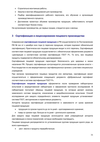 16
 Строительно-монтажные работы;
 Закупка и монтаж оборудования для производства;
 Подбор квалифицированного рабочего персонала, его обучение и организация
производственного процесса;
 Достижение проектных объемов производства продукции, себестоимость которой
соответствует бизнес-плану.
На организацию производства, до первых продаж, отводится срок х месяца.
3 Сертификация и лицензирование пищевого производства
Современная сертификация пищевой продукции в РФ осуществляется по Постановлению
РФ № ххх от х декабря хххх года (о перечнях продукции, которая подлежит обязательной
сертификации). Практически вся пищевая продукция входит в этот перечень. Сертификация
соответствия пищевой продукции осуществляется с обязательным оформлением документа
«декларации о соответствии системе сертификации ГОСТ Р». То есть, все пищевые
продукты подвергаются обязательному декларированию.
Сертификация пищевой продукции гарантирует безопасность для здоровья и жизни
населения РФ. Процесс сертификации контролируется уполномоченным органом власти –
Росстандартом и в им аккредитованных сертификационных органах с участием специальных
учреждений.
При желании производителя пищевых продуктов или импортера, сертификация может
осуществляться с оформлением следующего документа «Добровольный сертификат
соответствия в системе сертификации ГОСТ Р».
Сертификация пищевой продукции оформляется после проведения лабораторных
испытаний в аккредитованной лаборатории и оформления протокола исследований. В
лабораторию поступают образцы пищевой продукции, по которым делают анализы
химического состава продуктов, клинические и микробиологические испытания. Способ
исследования для каждого определённого элемента пищевой продукции устанавливает
система ГОСТ, методические и нормативные документы.
Алгоритм процесса сертификации устанавливается в зависимости от срока хранения
пищевой продукции:
 продукция со сроком годности до хх-ти дней – кратковременного хранения;
 товар со сроком годн. больше хх-ти дней – длительного хранения.
Для каждого вида пищевой продукции используется свой утверждённый алгоритм
сертификации и список показателей, которые необходимо подтвердить.
Пищевая продукция распределяется по установленным группам продукции одного рода, их
всего одиннадцать:
 раст. масла и продукты переработанные;
 