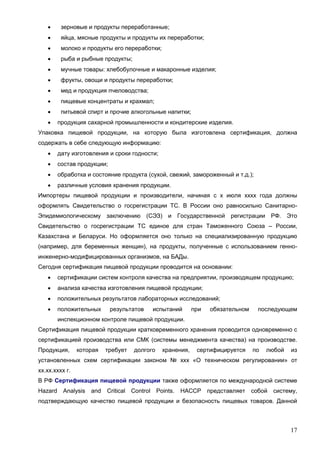 17
 зерновые и продукты переработанные;
 яйца, мясные продукты и продукты их переработки;
 молоко и продукты его переработки;
 рыба и рыбные продукты;
 мучные товары: хлебобулочные и макаронные изделия;
 фрукты, овощи и продукты переработки;
 мед и продукция пчеловодства;
 пищевые концентраты и крахмал;
 питьевой спирт и прочие алкогольные напитки;
 продукция сахарной промышленности и кондитерские изделия.
Упаковка пищевой продукции, на которую была изготовлена сертификация, должна
содержать в себе следующую информацию:
 дату изготовления и сроки годности;
 состав продукции;
 обработка и состояние продукта (сухой, свежий, замороженный и т.д.);
 различные условия хранения продукции.
Импортеры пищевой продукции и производители, начиная с х июля хххх года должны
оформлять Свидетельство о госрегистрации ТС. В России оно равносильно Санитарно-
Эпидемиологическому заключению (СЭЗ) и Государственной регистрации РФ. Это
Свидетельство о госрегистрации ТС единое для стран Таможенного Союза – России,
Казахстана и Беларуси. Но оформляется оно только на специализированную продукцию
(например, для беременных женщин), на продукты, полученные с использованием генно-
инженерно-модифицированных организмов, на БАДы.
Сегодня сертификация пищевой продукции проводится на основании:
 сертификации систем контроля качества на предприятии, производящем продукцию;
 анализа качества изготовления пищевой продукции;
 положительных результатов лабораторных исследований;
 положительных результатов испытаний при обязательном последующем
инспекционном контроле пищевой продукции.
Сертификация пищевой продукции кратковременного хранения проводится одновременно с
сертификацией производства или СМК (системы менеджмента качества) на производстве.
Продукция, которая требует долгого хранения, сертифицируется по любой из
установленных схем сертификации законом № ххх «О техническом регулировании» от
хх.хх.хххх г.
В РФ Сертификация пищевой продукции также оформляется по международной системе
Hazard Analysis and Critical Control Points. HACCP представляет собой систему,
подтверждающую качество пищевой продукции и безопасность пищевых товаров. Данной
 