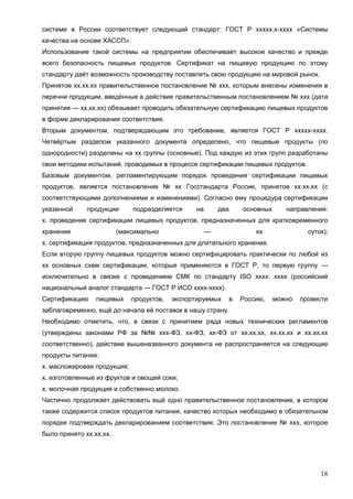 18
системе в России соответствует следующий стандарт: ГОСТ Р ххххх.х-хххх «Системы
качества на основе ХАССП».
Использование такой системы на предприятии обеспечивает высокое качество и прежде
всего безопасность пищевых продуктов. Сертификат на пищевую продукцию по этому
стандарту даёт возможность производству поставлять свою продукцию на мировой рынок.
Принятое хх.хх.хх правительственное постановление № ххх, которым внесены изменения в
перечни продукции, введённые в действие правительственным постановлением № ххх (дата
принятия — хх.хх.хх) обязывает проводить обязательную сертификацию пищевых продуктов
в форме декларирования соответствия.
Вторым документом, подтверждающим это требование, является ГОСТ Р ххххх-хххх.
Четвёртым разделом указанного документа определено, что пищевые продукты (по
однородности) разделены на хх группы (основные). Под каждую из этих групп разработаны
свои методики испытаний, проводимых в процессе сертификации пищевых продуктов.
Базовым документом, регламентирующим порядок проведения сертификации пищевых
продуктов, является постановление № хх Госстандарта России, принятое хх.хх.хх (с
соответствующими дополнениями и изменениями). Согласно ему процедура сертификации
указанной продукции подразделяется на два основных направления:
х. проведение сертификации пищевых продуктов, предназначенных для кратковременного
хранения (максимально — хх суток);
х. сертификация продуктов, предназначенных для длительного хранения.
Если вторую группу пищевых продуктов можно сертифицировать практически по любой из
хх основных схем сертификации, которые применяются в ГОСТ Р, то первую группу —
исключительно в связке с проведением СМК по стандарту ISO хххх: хххх (российский
национальный аналог стандарта — ГОСТ Р ИСО хххх-хххх).
Сертификацию пищевых продуктов, экспортируемых в Россию, можно провести
заблаговременно, ещё до начала её поставок в нашу страну.
Необходимо отметить, что, в связи с принятием ряда новых технических регламентов
(утверждены законами РФ за №№ ххх-ФЗ, хх-ФЗ, хх-ФЗ от хх.хх.хх, хх.хх.хх и хх.хх.хх
соответственно), действие вышеназванного документа не распространяется на следующие
продукты питания:
х. масложировая продукция;
х. изготовленные из фруктов и овощей соки;
х. молочная продукция и собственно молоко.
Частично продолжает действовать ещё одно правительственное постановление, в котором
также содержится список продуктов питания, качество которых необходимо в обязательном
порядке подтверждать декларированием соответствия. Это постановление № ххх, которое
было принято хх.хх.хх.
 