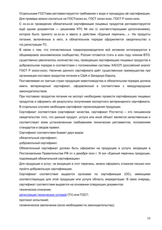 19
Отдельными ГОСТами регламентируются требования к воде и процедуры её сертификации.
Для примера можно сослаться на ГОСТххххх-хх, ГОСТ ххххх-хххх, ГОСТ Р ххххх-хххх.
С хх.хх.хх проведение обязательной сертификации пищевых продуктов регламентируется
ещё одним документом — решением КТС № ххх (с соответствующими дополнениями),
которое было принято хх.хх.хх и ввело в действие «Единый перечень…». На продукты
питания, включённые в него, в обязательном порядке оформляется свидетельство о
гос.регистрации ТС.
В связи с тем, что отечественные товаропроизводители всё активнее интегрируются в
общемировое экономическое сообщество, Россия готовится стать в хххх году членом ВТО,
существенно увеличилось количество лиц, проводящих сертификацию пищевых продуктов в
добровольном порядке в соответствии с положениями системы ХАССП (российский аналог
ГОСТ Р ххххх-хххх). Наличие данного сертификата даёт существенные преимущества при
организации поставок продуктов питания в США и Западную Европу.
Поставляемая из третьих стран продукция животноводства в обязательном порядке должна
иметь ветеринарный сертификат, оформленный в соответствии с международным
законодательством.
При поставках продуктов питания на экспорт необходимо провести сертификацию пищевых
продуктов и оформить её результаты получением экспортного ветеринарного сертификата.
В отдельных случаях необходим сертификат происхождения продукции.
Сертификат соответствия (сертификат качества, сертификат Ростеста) – это письменное
свидетельство того, что данный продукт, услуга или иной объект является качественным и
соответствует всем установленным требованиям технических регламентов, положениям
стандартов и сводов правил.
Сертификат соответствия бывает двух видов:
обязательный сертификат;
добровольный сертификат.
Обязательный сертификат должен быть оформлен на продукцию и услуги, входящие в
Постановлении Правительства РФ от х декабря хххх г. N ххх «Единый перечень продукции,
подлежащей обязательной сертификации»
Для продукции и услуг, не входящих в этот перечень, можно оформить отказное письмо или
пройти добровольную сертификацию.
Сертификат соответствия выдается органами по сертификации (ОС), имеющими
соответствующую для этой продукции или услуги область аккредитации. В свою очередь,
сертификат соответствия выдается на основании следующих документов:
техническое описание;
регистрация технических условий (ТУ) или ГОСТ;
протокол испытаний;
гигиеническое заключение (если необходимо по законодательству);
 