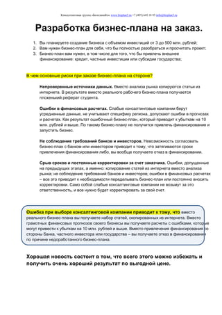 Консалтинговая группа «БизпланиКо» www.bizplan5.ru +7 (495) 645 18 95 info@bizplan5.ru
Разработка бизнес-плана на заказ.
1. Вы планируете создание бизнеса с объемом инвестиций от 3 до 500 млн. рублей;
2. Вам нужен бизнес-план для себя, что бы полностью разобраться и просчитать проект;
3. Бизнес-план вам нужен, в том числе для того, что бы привлечь внешнее
финансирование: кредит, частные инвестиции или субсидии государства;
В чем основные риски при заказе бизнес-плана на стороне?
Непроверенные источники данных. Вместо анализа рынка копируются статьи из
интернета. В результате вместо реального рабочего бизнес-плана получается
плохенький реферат студента.
Ошибки в финансовых расчетах. Слабые консалтинговые компании берут
усредненные данные, не учитывают специфику региона, допускают ошибки в прогнозах
и расчетах. Как результат ошибочный бизнес-план, который приводит к убыткам на 10
млн. рублей и выше. По такому бизнес-плану не получится привлечь финансирование и
запустить бизнес.
Не соблюдение требований банков и инвесторов. Невозможность согласовать
бизнес-план с банком или инвестором приводит к тому, что затягиваются сроки
привлечения финансирования либо, вы вообще получаете отказ в финансировании.
Срыв сроков и постоянные корректировки за счет заказчика. Ошибки, допущенные
на предыдущих этапах, а именно: копирование статей из интернета вместо анализа
рынка; не соблюдение требований банков и инвесторов; ошибки в финансовых расчетах
– все это приводит к необходимости переделывать бизнес-план или постоянно вносить
корректировки. Само собой слабые консалтинговые компании не возьмут за это
ответственность, и все нужно будет корректировать за свой счет.
Ошибка при выборе консалтинговой компании приводит к тому, что вместо
реального бизнес-плана вы получаете набор статей, скопированных из интернета. Вместо
грамотных финансовых прогнозов своего бизнесы вы получаете расчеты с ошибками, которые
могут привести к убыткам на 10 млн. рублей и выше. Вместо привлечения финансирования со
стороны банка, частного инвестора или государства – вы получаете отказ в финансировании
по причине недоработанного бизнес-плана.
Хорошая новость состоит в том, что всего этого можно избежать и
получить очень хороший результат по выгодной цене.
 