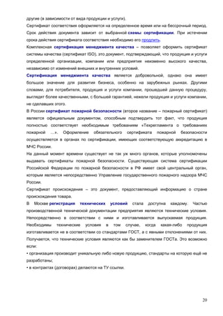 20
другие (в зависимости от вида продукции и услуги).
Сертификат соответствия оформляется на определенное время или на бессрочный период.
Срок действия документа зависит от выбранной схемы сертификации. При истечении
срока действия сертификата соответствия необходимо его продлить.
Комплексная сертификация менеджмента качества – позволяет оформить сертификат
системы качества (сертификат ISO), это документ, подтверждающий, что продукция и услуги
определенной организации, компании или предприятия неизменно высокого качества,
независимо от изменений внешних и внутренних условий.
Сертификация менеджмента качества является добровольной, однако она имеет
большое значение для развития бизнеса, особенно на зарубежных рынках. Другими
словами, для потребителя, продукция и услуги компании, прошедшей данную процедуру,
выглядят более качественными, с большей гарантией, нежели продукция и услуги компании,
не сделавших этого.
В России сертификат пожарной безопасности (второе название – пожарный сертификат)
является официальным документом, способным подтвердить тот факт, что продукция
полностью соответствует необходимым требованиям «Техрегламента о требованиях
пожарной …». Оформление обязательного сертификата пожарной безопасности
осуществляется в органах по сертификации, имеющих соответствующую аккредитацию в
МЧС России.
На данный момент времени существует не так уж много органов, которые уполномочены
выдавать сертификаты пожарной безопасности. Существующая система сертификации
Российской Федерации по пожарной безопасности в РФ имеет свой центральный орган,
которым является непосредственно Управление государственного пожарного надзора МЧС
России.
Сертификат происхождения – это документ, предоставляющий информацию о стране
происхождения товара.
В Москве регистрация технических условий стала доступна каждому. Частью
производственной технической документации предприятия являются технические условия.
Непосредственно в соответствии с ними и изготавливается выпускаемая продукция.
Необходимы технические условия в том случае, когда какая-либо продукция
изготавливается не в соответствии со стандартами ГОСТ, а с явными отклонениями от них.
Получается, что технические условия являются как бы заменителем ГОСТа. Это возможно
если:
• организация производит уникальную либо новую продукцию, стандарты на которую ещё не
разработаны;
• в контрактах (договорах) делаются на ТУ ссылки.
 