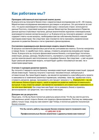 3
Как работаем мы?
Проводим собственный всесторонний анализ рынка.
В результате вы получаете бизнес-план с маркетинговым исследованием на 40 – 80 страниц.
Маркетинговое исследование максимально достоверно и актуально. Это достигается за счет
того, что рынок анализируется специалистами сразу с нескольких сторон: используются
данные Росстата, отраслевой аналитики, данные Министерства Экономического Развития,
данные крупных отраслевых порталов, данные аналитических журналов и еженедельников,
анализируются мнения экспертов рынка и т.д. В результате вы получаете документ, который
содержит ответы на все вопросы, необходимые вам как собственнику бизнеса и вашим
партнерам-инвесторам. Как следствие: вам становится легче принимать управленческие
решения по развитию бизнеса и легче привлекать финансирование.
Составляем индивидуальную финансовую модель вашего бизнеса.
В процессе составления финансовых расчетов мы учитываем все нюансы. Если вы находитесь
в городе Энске, то заработную плату, аренду, стоимость ресурсов мы возьмем для города
Энска. В результате вы получите финансовый анализ бизнеса, в котором будут посчитаны
инвестиции, доходы, расходы, безубыточность, окупаемость и рентабельность инвестиций с
учетом нюансов вашего местоположения и специфики бизнеса. Как следствие – у вас на руках
будет реальная финансовая модель, которой будет удобно пользоваться как вам, так и
инвесторам-кредиторам.
Считаем 3 сценария развития проекта.
Вы получите 3 варианта запуска бизнеса: минимум инвестиций, максимум инвестиций, средний
объем инвестиций. Также вы получите 3 прогноза: пессимистичный, нейтральный и
оптимистичный. Вы также будете видеть, как меняется окупаемость и рентабельность проекта
в зависимости от изменения различных параметров, например, таких как: заработная плата,
стоимость ресурсов, аренда, проходимость или процент загрузки и т.д. В результате – вы как
собственник бизнеса будете видеть, какой из вариантов развития наиболее оптимальный и
выгодный. А ваш инвестор увидит, как меняется окупаемость его инвестиций в зависимости от
тех или иных факторов. Как следствие вам будет легче развивать бизнес и привлечь
финансирование: как кредитное, так и частные инвестиции.
Доводим вас до результата.
Наша цель, что бы вы были полностью довольны результатом. Что бы вы смогли достичь
поставленных целей: открыть бизнес или привлечь финансирование. Поэтому мы завершаем
работу только тогда, когда вы нам скажете «Да! Теперь я полностью доволен полученным
бизнес-планом»
Что бы начать работу над вашим бизнес-планом просто позвоните нам:
+7 (495) 645 18 95
Профессиональные бизнес-аналитики с удовольствием вам помогут!
 