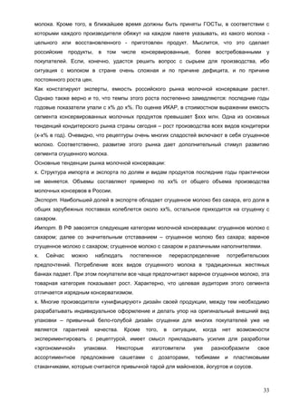 33
молока. Кроме того, в ближайшее время должны быть приняты ГОСТы, в соответствии с
которыми каждого производителя обяжут на каждом пакете указывать, из какого молока -
цельного или восстановленного - приготовлен продукт. Мыслится, что это сделает
российские продукты, в том числе консервированные, более востребованными у
покупателей. Если, конечно, удастся решить вопрос с сырьем для производства, ибо
ситуация с молоком в стране очень сложная и по причине дефицита, и по причине
постоянного роста цен.
Как констатируют эксперты, емкость российского рынка молочной консервации растет.
Однако также верно и то, что темпы этого роста постепенно замедляются: последние годы
годовые показатели упали с х% до х%. По оценке ИКАР, в стоимостном выражении емкость
сегмента консервированных молочных продуктов превышает $ххх млн. Одна из основных
тенденций кондитерского рынка страны сегодня – рост производства всех видов кондитерки
(х-х% в год). Очевидно, что рецептуры очень многих сладостей включают в себя сгущенное
молоко. Соответственно, развитие этого рынка дает дополнительный стимул развитию
сегмента сгущенного молока.
Основные тенденции рынка молочной консервации:
х. Структура импорта и экспорта по долям и видам продуктов последние годы практически
не меняется. Объемы составляют примерно по хх% от общего объема производства
молочных консервов в России.
Экспорт. Наибольшей долей в экспорте обладает сгущенное молоко без сахара, его доля в
общих зарубежных поставках колеблется около хх%, остальное приходится на сгущенку с
сахаром.
Импорт. В РФ завозятся следующие категории молочной консервации: сгущенное молоко с
сахаром; далее со значительным отставанием – сгущенное молоко без сахара; вареное
сгущенное молоко с сахаром; сгущенное молоко с сахаром и различными наполнителями.
х. Сейчас можно наблюдать постепенное перераспределение потребительских
предпочтений. Потребление всех видов сгущенного молока в традиционных жестяных
банках падает. При этом покупатели все чаще предпочитают вареное сгущенное молоко, эта
товарная категория показывает рост. Характерно, что целевая аудитория этого сегмента
отличается изрядным консерватизмом.
х. Многие производители «унифицируют» дизайн своей продукции, между тем необходимо
разрабатывать индивидуальное оформление и делать упор на оригинальный внешний вид
упаковки – привычный бело-голубой дизайн сгущенки для многих покупателей уже не
является гарантией качества. Кроме того, в ситуации, когда нет возможности
экспериментировать с рецептурой, имеет смысл прикладывать усилия для разработки
«эргономичной» упаковки. Некоторые изготовители уже разнообразили свое
ассортиментное предложение сашетами с дозаторами, тюбиками и пластиковыми
стаканчиками, которые считаются привычной тарой для майонезов, йогуртов и соусов.
 