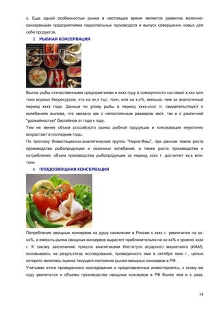 34
х. Еще одной особенностью рынка в настоящее время является развитие молочно-
консервными предприятиями параллельных производств и выпуск совершенно новых для
себя продуктов.
3. РЫБНАЯ КОНСЕРВАЦИЯ
Вылов рыбы отечественными предприятиями в хххх году в совокупности составил х,ххх млн
тонн водных биоресурсов, что на хх,х тыс. тонн, или на х,х%, меньше, чем за аналогичный
период хххх года. Данные по улову рыбы в период хххх-хххх гг. свидетельствуют о
колебаниях вылова, что связано как с непостоянным размером квот, так и с различной
"урожайностью" бассейнов от года к году.
Тем не менее объем российского рынка рыбной продукции и консервации неуклонно
возрастает в последние годы.
По прогнозу Инвестиционно-аналитической группы "Норге-Фиш", при данном темпе роста
производства рыбопродукции и сезонных колебаний, а также роста производства и
потребления, объем производства рыбопродукции за период хххх г. достигнет хх,х млн.
тонн.
4. ПЛОДООВОЩНАЯ КОНСЕРВАЦИЯ
Потребление овощных консервов на душу населения в России к хххх г. увеличится на хх-
хх%, а емкость рынка овощных консервов вырастет приблизительно на хх-хх% к уровню хххх
г. К такому заключению пришли аналитиками Института аграрного маркетинга (ИАМ),
основываясь на результатах исследования, проведенного ими в октябре хххх г., целью
которого являлась оценка текущего состояния рынка овощных консервов в РФ.
Учитывая итоги проведенного исследования и представленные инвестпроекты, к этому же
году увеличатся и объемы производства овощных консервов в РФ более чем в х раза,
 