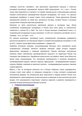 35
сообщает агентство «АгроФакт». При увеличении предложения овощных и томатных
консервов российского производства эксперты ИАМ предполагают, что к хххх г. Россия
снизит свою зависимость от импорта, что говорит игрокам рынка о намечающимся усилении
позиций отечественных производителей овощной консервации. Это значит, что крупные
корпорации приобретут в нашей стране статус резидентов. Также увеличение объемов
производства повлечет за собой рост экспортных поставок, которые Россия в основном
осуществляет в бывшие советские республики.
Несмотря на такое значительное увеличение импорта в последние годы, объем
потребления плодоовощной консервации в России еще очень далек от аналогичного
показателя в странах ЕС и США. Так, если в России ежегодно потребляется около х кг
плодоовощной консервации на душу населения, то в ЕС этот показатель составляет хх-хх кг,
в Канаде – хх кг, а в США — хх кг.
По мнению аналитиков, российский рынок плодоовощной консервации развивается
достаточно динамично: его ежегодный прирост в стоимостном выражении составляет от хх%
до хх%, а прирост рынка фруктовой консервации – порядка хх%.
Наиболее активными игроками, контролирующими большую часть российского рынка
плодоовощных консервов, являются западные компании, среди которых лидируют
французские, венгерские и немецкие предприятия. Причем некоторые иностранные
компании имеют собственные производственные мощности на территории России или
планируют ими обзавестись. Зарубежные игроки рынка, как правило, имеют свою более или
менее узкую специализацию. Так, венгерские производители в основном занимаются
консервированием огурцов, томатов и фасоли, французские – консервированием кукурузы,
горошка, бамбука, компании из азиатского региона – консервированием ананасов, персиков
и других фруктов.
Вместе с тем, за последние несколько лет в России появились новые производители,
которые строят свою работу по западным стандартам и готовы составить конкуренцию
иностранным фирмам. На сегодняшний день практически в каждом регионе России есть
производители, ориентированные на местный рынок и имеющие на нем значительную долю
продаж. Эти производители инвестируют немалые средства в развитие производства и
усиление позиций региональных брендов на рынке.
5. ГРИБНАЯ КОНСЕРВАЦИЯ
 