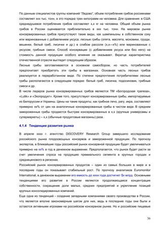 36
По данным специалистов группы компаний “Ледово”, объем потребления грибов россиянами
составляет ххх тыс. тонн, а это порядка трех килограмм на человека. Для сравнения: в США
среднедушевое потребление грибов составляет х,х кг на человека. Общий объем рынка
грибов в России оценивается приблизительно в ххх тыс. тонн. На мировом рынке
консервированных грибов присутствуют такие виды, как шампиньоны в собственном соку
или маринованные с добавлением уксуса; лесные грибы (опята, маслята, моховики, грузди,
вешенки, белый гриб, лисички и др.) в слабом рассоле (х,х—х%) или маринованные с
уксусом; грибные смеси. Способ консервации (с добавлением уксуса или без него) на
стоимость данной продукции особого влияния не оказывает. Вкратце характеристика
отечественной отрасли выглядит следующим образом.
Лесные грибы заготавливаются в основном самосбором, но часть потребителей
предпочитает приобретать эти грибы в магазинах. Основная часть лесных грибов
реализуется в переработанном виде. По степени предпочтения потребителями лесные
грибы располагаются в следующем порядке: белый гриб, лисичка, подосиновик, грибные
смеси и др.
В числе лидеров рынка консервированных грибов являются ТМ «Богородская трапеза»,
«Lutik» и «Экопродукт». Кроме того, присутствуют консервированные грибы, импортируемые
из Белоруссии и Украины. Цены на такие продукты, как грибное лечо, рагу, икра, составляют
примерно хх% от цен на аналогичные консервированные грибы в чистом виде. В среднем
замороженные грибы продаются быстрее консервированных в х,х (крупные универсамы и
супермаркеты) – х,х (обычные продуктовые магазины) раза.
4.1.4 Тенденции развития рынка
В апреле хххх г. агентство DISCOVERY Research Group завершило исследование
российского рынка плодоовощных консервов и замороженной продукции. По прогнозу
экспертов, в ближайшие годы российский рынок консервной продукции будет увеличиваться
примерно на хх% в год в денежном выражении. Предполагается, что рынок будет расти за
счет увеличения спроса на продукцию премиального сегмента в крупных городах и
среднеценового в регионах.
Российский рынок консервированных продуктов – один из самых больших в мире и в
последние годы он показывает стабильный рост. По прогнозу аналитиков Euromonitor
International, в денежном выражении его емкость до хххх года достигнет $х млрд. Основными
тенденциями его развития в России являются продолжающаяся концентрация
собственности, сокращение доли малых, средних предприятий и укрепление позиций
крупных консолидированных компаний.
Еще одна из тенденций - создание западными компаниями своего производства в России,
что является вполне закономерным шагом для них, ведь в последние годы они были и
остаются активными игроками на российском консервном рынке. Но и российские пищевые
 