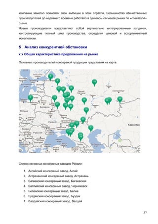 37
компании заметно повысили свои амбиции в этой отрасли. Большинство отечественных
производителей до недавнего времени работало в дешевом сегменте рынка по «советской»
схеме.
Новые производители представляют собой вертикально интегрированные холдинги,
контролирующие полный цикл производства, определяя ценовой и ассортиментный
монополизм.
5 Анализ конкурентной обстановки
х.х Общая характеристика предложения на рынке
Основных производителей консервной продукции представим на карте.
Список основных консервных заводов России:
1. Аксайский консервный завод, Аксай
2. Астраханский консервный завод, Астрахань
3. Багаевский консервный завод, Багаевская
4. Балтийский консервный завод, Черняховск
5. Белевский консервный завод, Белев
6. Буздякский консервный завод, Буздяк
7. Валдайский консервный завод, Валдай
 