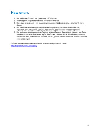 4
Наш опыт.
1. Мы работаем более 5 лет (работаем с 2010 года)
2. За это время разработали более 350 бизнес-планов.
3. Все наши сотрудники – это квалифицированные профессионалы с опытом 10 лет и
более.
4. Мы работаем во всех отраслях экономики: производстве, сельском хозяйстве,
строительстве, общепите, услугах, транспорте, розничной и оптовой торговле.
5. Мы работаем во всех регионах России, а также Грузии, Казахстане. (также у нас были
разовые проекты во Вьетнаме, Кубе, Камбодже, Швеции, США, Шри-Ланке – то есть
нашего опыта и компетенций хватает, что бы делать бизнес-планы не только в России,
но и заграницей)
Отзывы наших клиентов мы выложили в отдельный раздел на сайте:
http://bizplan5.ru/index.php/otzyvy
 