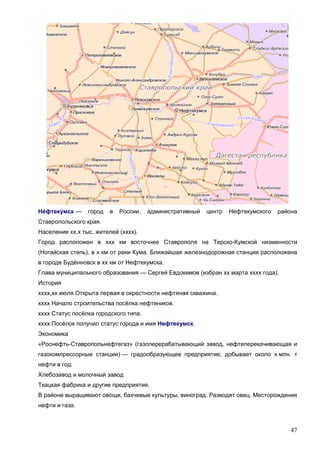 47
Не́фтеку́мск — город в России, административный центр Нефтекумского района
Ставропольского края.
Население хх,х тыс. жителей (хххх).
Город расположен в ххх км восточнее Ставрополя на Терско-Кумской низменности
(Ногайская степь), в х км от реки Кума. Ближайшая железнодорожная станция расположена
в городе Будённовск в хх км от Нефтекумска.
Глава муниципального образования — Сергей Евдокимов (избран хх марта хххх года).
История
хххх,хх июля Открыта первая в окрестности нефтяная скважина.
хххх Начало строительства посёлка нефтяников.
хххх Статус посёлка городского типа.
хххх Посёлок получил статус города и имя Нефтекумск.
Экономика
«Роснефть-Ставропольнефтегаз» (газоперерабатывающий завод, нефтеперекачивающая и
газокомпрессорные станции) — градообразующее предприятие, добывает около х млн. т
нефти в год.
Хлебозавод и молочный завод
Ткацкая фабрика и другие предприятия.
В районе выращивают овощи, бахчевые культуры, виноград. Разводят овец. Месторождения
нефти и газа.
 