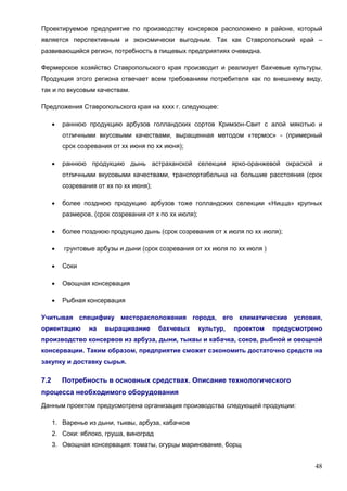 48
Проектируемое предприятие по производству консервов расположено в районе, который
является перспективным и экономически выгодным. Так как Ставропольский край –
развивающийся регион, потребность в пищевых предприятиях очевидна.
Фермерское хозяйство Ставропольского края производит и реализует бахчевые культуры.
Продукция этого региона отвечает всем требованиям потребителя как по внешнему виду,
так и по вкусовым качествам.
Предложения Ставропольского края на хххх г. следующее:
 раннюю продукцию арбузов голландских сортов Кримзон-Свит с алой мякотью и
отличными вкусовыми качествами, выращенная методом «термос» - (примерный
срок созревания от хх июня по хх июня);
 раннюю продукцию дынь астраханской селекции ярко-оранжевой окраской и
отличными вкусовыми качествами, транспортабельна на большие расстояния (срок
созревания от хх по хх июня);
 более позднюю продукцию арбузов тоже голландских селекции «Ницца» крупных
размеров, (срок созревания от х по хх июля);
 более позднюю продукцию дынь (срок созревания от х июля по хх июля);
 грунтовые арбузы и дыни (срок созревания от хх июля по хх июля )
 Соки
 Овощная консервация
 Рыбная консервация
Учитывая специфику месторасположения города, его климатические условия,
ориентацию на выращивание бахчевых культур, проектом предусмотрено
производство консервов из арбуза, дыни, тыквы и кабачка, соков, рыбной и овощной
консервации. Таким образом, предприятие сможет сэкономить достаточно средств на
закупку и доставку сырья.
7.2 Потребность в основных средствах. Описание технологического
процесса необходимого оборудования
Данным проектом предусмотрена организация производства следующей продукции:
1. Варенье из дыни, тыквы, арбуза, кабачков
2. Соки: яблоко, груша, виноград
3. Овощная консервация: томаты, огурцы маринование, борщ
 