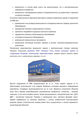 57
 возможность в полной мере учесть как архитектурные, так и эксплуатационные
требования потребителя;
 возможность трансформации зданий и сооружений вплоть до демонтажа и переноса
на другую площадку.
Сочетание перечисленных факторов обусловило широкое применение зданий и сооружений
из ЛМК для:
 размещения в них складов промышленных и продовольственных товаров, различного
оборудования;
 предприятий торговли и общественного питания;
 хранения и переработки продуктов сельского хозяйства;
 гаражей для легковых и большегрузных автомобилей;
 установки холодильного оборудования;
 размещения промышленных производств;
 размещения экспозиций выставок, ярмарок и рынков, спортивно-оздоровительных
комплексов.
Рассмотрим характеристики модульного здания с вертикальными стенами компании
Прогресс Спецстрой. Компания ООО «Прогресс Спец Строй» выпускает здания со
следующими базовыми техническими характеристиками: ширина одного пролета может
достигать хх м с шагом колонн, равному х и х м.
Высота сооружений из ЛМК предусмотрена до хх м. Уклон кровли, равный хх %,
обеспечивает естественный сток осадков. Возможна установка кранового оборудования
(кран-балки, тельферы) грузоподъемностью до хх тонн. Варианты исполнения объектов
могут быть самыми разнообразными (оцинкованный профнастил, полиэстер – внешнее
покрытие, в том числе сендвич-панели, кроме вышеуказанного, холоднокатаный лист, ДСП,
ДВП – внутреннее покрытие). Размеры и размещение окон, световых фонарей, ворот,
дверей подбираются по желанию Заказчика с учетом особенностей конструктивного
решения здания. Строительство ангаров может быть осуществлено с полной привязкой к
существующим объектам.
 
