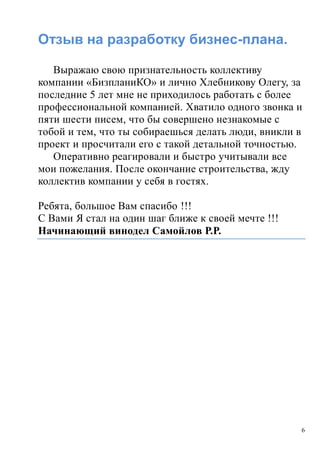 6
Отзыв на разработку бизнес-плана.
Выражаю свою признательность коллективу
компании «БизпланиКО» и лично Хлебникову Олегу, за
последние 5 лет мне не приходилось работать с более
профессиональной компанией. Хватило одного звонка и
пяти шести писем, что бы совершено незнакомые с
тобой и тем, что ты собираешься делать люди, вникли в
проект и просчитали его с такой детальной точностью.
Оперативно реагировали и быстро учитывали все
мои пожелания. После окончание строительства, жду
коллектив компании у себя в гостях.
Ребята, большое Вам спасибо !!!
С Вами Я стал на один шаг ближе к своей мечте !!!
Начинающий винодел Самойлов Р.Р.
 