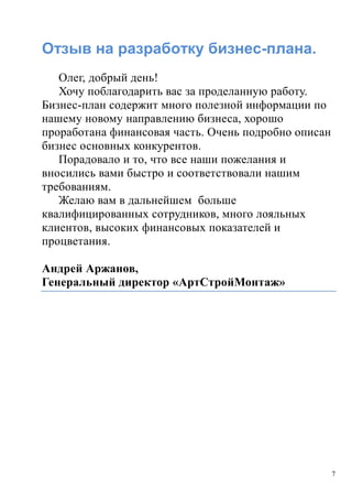 7
Отзыв на разработку бизнес-плана.
Олег, добрый день!
Хочу поблагодарить вас за проделанную работу.
Бизнес-план содержит много полезной информации по
нашему новому направлению бизнеса, хорошо
проработана финансовая часть. Очень подробно описан
бизнес основных конкурентов.
Порадовало и то, что все наши пожелания и
вносились вами быстро и соответствовали нашим
требованиям.
Желаю вам в дальнейшем больше
квалифицированных сотрудников, много лояльных
клиентов, высоких финансовых показателей и
процветания.
Андрей Аржанов,
Генеральный директор «АртСтройМонтаж»
 