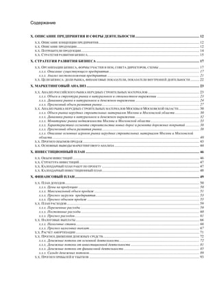 Содержание
Х. ОПИСАНИЕ ПРЕДПРИЯТИЯ И СФЕРЫ ДЕЯТЕЛЬНОСТИ....................................................................... 12
Х.Х. ОПИСАНИЕ КОНЦЕПЦИИ ПРЕДПРИЯТИЯ................................................................................................................ 12
Х.Х. ОПИСАНИЕ ПРОДУКЦИИ........................................................................................................................................ 12
Х.Х. ПОТРЕБИТЕЛИ ПРОДУКЦИИ................................................................................................................................... 14
Х.Х. СТРАТЕГИЯ РАЗВИТИЯ БИЗНЕСА............................................................................................................................ 15
Х. СТРАТЕГИЯ РАЗВИТИЯ БИЗНЕСА .................................................................................................................. 17
Х.Х. ОРГАНИЗАЦИИ БИЗНЕСА, ФОРМЫ УЧАСТИЯ В НЕМ, СОВЕТА ДИРЕКТОРОВ, СХЕМЫ ............................................. 17
х.х.х. Описание существующего предприятия.................................................................................................... 17
х.х.х. Анализ местоположения предприятия ...................................................................................................... 21
Х.Х. ЦЕЛИ БИЗНЕСА: ДОЛИ РЫНКА, ФИНАНСОВЫЕ ПОКАЗАТЕЛИ, ПОКАЗАТЕЛИ ВНУТРЕННЕЙ ДЕЯТЕЛЬНОСТИ .......... 22
Х. МАРКЕТИНГОВЫЙ АНАЛИЗ ............................................................................................................................. 23
Х.Х. АНАЛИЗ РОССИЙСКОГО РЫНКА НЕРУДНЫХ СТРОИТЕЛЬНЫХ МАТЕРИАЛОВ ......................................................... 23
х.х.х. Объем и структура рынка в натуральном и стоимостном выражении ............................................... 23
х.х.х. Динамика рынка в натуральном и денежном выражении....................................................................... 24
х.х.х. Прогнозный объем развития рынка............................................................................................................ 27
Х.Х. АНАЛИЗ РЫНКА НЕРУДНЫХ СТРОИТЕЛЬНЫХ МАТЕРИАЛОВ МОСКВЫ И МОСКОВСКОЙ ОБЛАСТИ....................... 30
х.х.х. Объем рынка нерудных строительных материалов Москвы и Московской области........................... 30
х.х.х. Динамика рынка в натуральном и денежном выражении....................................................................... 32
х.х.х. Мониторинг рынка недвижимости Москвы и Московской области...................................................... 33
х.х.х. Характеристика сегмента строительства новых дорог и ремонта дорожных покрытий ............... 38
х.х.х. Прогнозный объем развития рынка............................................................................................................ 38
х.х.х. Описание основных игроков рынка нерудных строительных материалов Москвы и Московской
области................................................................................................................................................................... 40
Х.Х. ПРОГНОЗ ОБЪЕМОВ ПРОДАЖ................................................................................................................................. 43
Х.Х. ОСНОВНЫЕ ВЫВОДЫ МАРКЕТИНГОВОГО АНАЛИЗА .............................................................................................. 44
Х. ИНВЕСТИЦИОННЫЙ ПЛАН .............................................................................................................................. 46
Х.Х. ОБЪЕМ ИНВЕСТИЦИЙ ............................................................................................................................................ 46
Х.Х. СТРУКТУРА ИНВЕСТИЦИЙ ..................................................................................................................................... 47
Х.Х. КАЛЕНДАРНЫЙ ПЛАН РАБОТ ПО ПРОЕКТУ ............................................................................................................ 47
Х.Х. КАЛЕНДАРНЫЙ ИНВЕСТИЦИОННЫЙ ПЛАН............................................................................................................ 48
Х. ФИНАНСОВЫЙ ПЛАН.......................................................................................................................................... 49
Х.Х. ПЛАН ДОХОДОВ..................................................................................................................................................... 50
х.х.х. Цены на продукцию ...................................................................................................................................... 50
х.х.х. Максимальный объем продаж .................................................................................................................... 51
х.х.х. Прогноз загрузки предприятия................................................................................................................... 53
х.х.х. Прогноз объемов продаж ............................................................................................................................ 55
Х.Х. ПЛАН РАСХОДОВ................................................................................................................................................... 59
х.х.х. Переменные расходы.................................................................................................................................... 59
х.х.х. Постоянные расходы ................................................................................................................................... 60
х.х.х. Прогноз расходов.......................................................................................................................................... 61
Х.Х. НАЛОГОВЫЕ ВЫПЛАТЫ ......................................................................................................................................... 66
х.х.х. Налоговые ставки......................................................................................................................................... 66
х.х.х. Прогноз налоговых выплат.......................................................................................................................... 67
Х.Х. РАСЧЕТ АМОРТИЗАЦИИ ......................................................................................................................................... 71
Х.Х. ПРОГНОЗ ДВИЖЕНИЯ ДЕНЕЖНЫХ СРЕДСТВ........................................................................................................... 72
х.х.х. Денежные потоки от основной деятельности......................................................................................... 72
х.х.х. Денежные потоки от инвестиционной деятельности ............................................................................ 81
х.х.х. Денежные потоки от финансовой деятельности.................................................................................... 85
х.х.х. Сальдо денежных потоков.......................................................................................................................... 89
Х.Х. ПРОГНОЗ ПРИБЫЛЕЙ И УБЫТКОВ .......................................................................................................................... 93
 