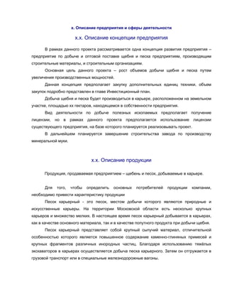 х. Описание предприятия и сферы деятельности
х.х. Описание концепции предприятия
В рамках данного проекта рассматривается одна концепция развития предприятия –
предприятие по добыче и оптовой поставке щебня и песка предприятиям, производящим
строительные материалы, и строительным организациям.
Основная цель данного проекта – рост объемов добычи щебня и песка путем
увеличения производственных мощностей.
Данная концепция предполагает закупку дополнительных единиц техники, объем
закупок подробно представлен в главе Инвестиционный план.
Добыча щебня и песка будет производиться в карьере, расположенном на земельном
участке, площадью хх гектаров, находящемся в собственности предприятия.
Вид деятельности по добыче полезных ископаемых предполагает получение
лицензии, но в рамках данного проекта предполагается использование лицензии
существующего предприятия, на базе которого планируется реализовывать проект.
В дальнейшем планируется завершение строительства завода по производству
минеральной муки.
х.х. Описание продукции
Продукция, продаваемая предприятием – щебень и песок, добываемые в карьере.
Для того, чтобы определить основных потребителей продукции компании,
необходимо привести характеристику продукции
Песок карьерный - это песок, местом добычи которого являются природные и
искусственные карьеры. На территории Московской области есть несколько крупных
карьеров и множество мелких. В настоящее время песок карьерный добывается в карьерах,
как в качестве основного материала, так и в качестве попутного продукта при добычи щебня.
Песок карьерный представляет собой крупный сыпучий материал, отличительной
особенностью которого является повышенное содержание каменно-глиняных примесей и
крупных фрагментов различных инородных частиц. Благодаря использованию тяжёлых
экскаваторов в карьерах осуществляется добыча песка карьерного. Затем он отгружается в
грузовой транспорт или в специальные железнодорожные вагоны.
 