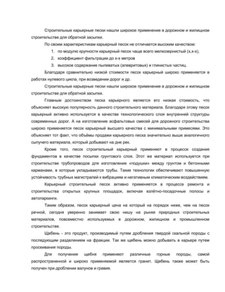 Строительные карьерные пески нашли широкое применение в дорожном и жилищном
строительстве для обратной засыпки.
По своим характеристикам карьерный песок не отличается высоким качеством:
1. по модулю крупности карьерный песок чаще всего мелкозернистый (х,х-х),
2. коэффициент фильтрации до х-х метров
3. высокое содержание пылеватых (алевритовых) и глинистых частиц.
Благодаря сравнительно низкой стоимости песок карьерный широко применяется в
работах нулевого цикла, при возведении дорог и др.
Строительные карьерные пески нашли широкое применение в дорожном и жилищном
строительстве для обратной засыпки.
Главным достоинством песка карьерного является его низкая стоимость, что
объясняет высокую популярность данного строительного материала. Благодаря этому песок
карьерный активно используется в качестве технологического слоя внутренней структуры
современных дорог. А на изготовление асфальтовых смесей для дорожного строительства
широко применяется песок карьерный высшего качества с минимальными примесями. Это
объясняет тот факт, что объёмы продажи карьерного песка значительно выше аналогичного
сыпучего материала, который добывают на дне рек.
Кроме того, песок строительный карьерный применяют в процессе создания
фундаментов в качестве посыпки грунтового слоя. Этот же материал используется при
строительстве трубопроводов для изготовления «подушки» между грунтом и бетонными
карманами, в которые укладываются трубы. Такие технологии обеспечивают повышенную
устойчивость трубных магистралей к вибрациям и негативным климатическим воздействиям.
Карьерный строительный песок активно применяется в процессе ремонта и
строительства открытых крупных площадок, включая взлётно-посадочные полосы и
автопаркинги.
Таким образом, песок карьерный цена на который на порядок ниже, чем на песок
речной, сегодня уверенно занимает свою нишу на рынке природных строительных
материалов, повсеместно используемых в дорожном, жилищном и промышленном
строительстве.
Щебень - это продукт, производимый путем дробления твердой скальной породы с
последующим разделением на фракции. Так же щебень можно добывать в карьере путем
просеивания породы.
Для получения щебня применяют различные горные породы, самой
распространенной и широко применяемой является гранит. Щебень также может быть
получен при дроблении валунов и гравия.
 