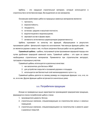 Щебень - это нерудный строительный материал, который используется в
строительстве в естественном виде, без выделения из них минералов.
Основными свойствами щебня из природных каменных материалов являются:
1. прочность;
2. морозостойкость;
3. лещадность;
4. истинная, средняя и насыпная плотности;
5. водопоглощение и водонасыщение;
6. зерновой состав и форма зерен;
7. активность естественных радионуклидов (радиоактивность).
Щебень оценивают по качеству его фракций, образующиеся в результате
просеивания щебня - финальной стадии его изготовления. Чем меньше фракция щебня, тем
он является дороже в связи с тем, что было затрачено больше работ на его дробление.
Гравийный щебень - щебень, получаемый путем просеивания карьерной породы или
путем дробления природной каменной скалы. Гравийный щебень - это один из самых
необходимых строительных материалов. Применяется при строительстве автодорог,
тротуаров и подъездных участков.
Гравийный щебень используется в различных качествах:
1. как заполнитель для бетона и ЖБИ
2. для устройства покрытий и оснований дорожек и площадок
3. используется как балластный слой железнодорожного пути и т.д.
Гравийный щебень делится по своему размеру на следующие фракции: х-хх, х-хх, хх-
хх, хх-хх мм. Другие фракции щебня встречаются значительно реже.
х.х. Потребители продукции
Исходя из приведенных выше характеристик производимой предприятием продукции,
формируется список потребителей щебня и песка:
1. производителя цемента, бетона;
2. строительные компании, специализирующие на строительстве жилых и нежилых
помещений;
3. строительные компании, специализирующиеся на строительстве и ремонте дорог
и дорожных покрытий.
 