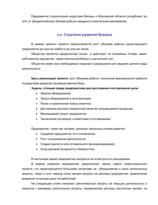 Предприятия строительной индустрии Москвы и Московской области потребляют до
хх% от общероссийского объема добычи нерудных строительных материалов.
х.х. Стратегия развития бизнеса
В рамках данного проекта предполагается рост объемов добычи существующего
предприятия до хххх мх щебня и до хххх мх песка.
Общество является юридическим лицом и действует на основании Устава, имеет
собственное имущество, самостоятельный баланс и расчетный счет.
Общество имеет все необходимые лицензии и разрешения для ведения данного вида
деятельности.
Цель реализации проекта: рост объемов добычи, получение максимальной прибыли
посредством развития производственной базы.
Задачи, стоящие перед предприятием для достижения поставленной цели:
 Закупка оборудования;
 Запуск оборудования в эксплуатацию;
 Поиск и привлечение новых клиентов;
 Достижение высоких показателей качества производимой продукции;
 Минимизация затрат предприятия;
 Заключение договоров с клиентами и поставщиками.
Предприятие, также как человек, проходит несколько этапов развития:
 Создание предприятия, его становление;
 Рост и расширение деятельности;
 Стадия зрелости или оптимального функционирования;
 Спад деловой активности и банкротство.
В настоящее время предприятие находится на этапе роста и расширения.
В рамках развития предприятие предполагает запуск нового инвестиционного
проекта, что характеризуется большими затратами на оборудование и иные капитальные
затраты, также в этот период очень велики затраты на рекламу предприятия, привлечение
внимания потенциальных потребителей.
На следующем этапе начинают увеличиваться затраты на текущую деятельность и
сводятся к минимуму капитальные затраты, коммерческие расходы достаточно велики, но
 