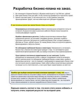 Разработка бизнес-плана на заказ.
1. Вы планируете создание бизнеса с объемом инвестиций от 3 до 500 млн. рублей;
2. Вам нужен бизнес-план для себя, что бы полностью разобраться и просчитать проект;
3. Бизнес-план вам нужен, в том числе для того, что бы привлечь внешнее
финансирование: кредит, частные инвестиции или субсидии государства;
В чем основные риски при заказе бизнес-плана на стороне?
Непроверенные источники данных. Вместо анализа рынка копируются статьи из
интернета. В результате вместо реального рабочего бизнес-плана получается
плохенький реферат студента.
Ошибки в финансовых расчетах. Слабые консалтинговые компании берут
усредненные данные, не учитывают специфику региона, допускают ошибки в
прогнозах и расчетах. Как результат ошибочный бизнес-план, который приводит к
убыткам на 10 млн. рублей и выше. По такому бизнес-плану не получится привлечь
финансирование и запустить бизнес.
Не соблюдение требований банков и инвесторов. Невозможность согласовать
бизнес-план с банком или инвестором приводит к тому, что затягиваются сроки
привлечения финансирования либо, вы вообще получаете отказ в финансировании.
Срыв сроков и постоянные корректировки за счет заказчика. Ошибки,
допущенные на предыдущих этапах, а именно: копирование статей из интернета
вместо анализа рынка; не соблюдение требований банков и инвесторов; ошибки в
финансовых расчетах – все это приводит к необходимости переделывать бизнес-план
или постоянно вносить корректировки. Само собой слабые консалтинговые компании
не возьмут за это ответственность, и все нужно будет корректировать за свой счет.
Ошибка при выборе консалтинговой компании приводит к тому, что вместо
реального бизнес-плана вы получаете набор статей, скопированных из интернета. Вместо
грамотных финансовых прогнозов своего бизнесы вы получаете расчеты с ошибками,
которые могут привести к убыткам на 10 млн. рублей и выше. Вместо привлечения
финансирования со стороны банка, частного инвестора или государства – вы получаете
отказ в финансировании по причине недоработанного бизнес-плана.
Хорошая новость состоит в том, что всего этого можно избежать и
получить очень хороший результат по выгодной цене.
 