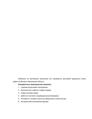 Компания на протяжении нескольких лет занимается доставкой карьерного песка
щебня по Москве и Московской области.
Конкурентные преимущества компании:
1. широкий ассортимент материалов
2. большой опыт работы в сфере продаж
3. гибкая система скидок
4. работа по системе «индивидуальный менеджер»
5. поставки от нулевого цикла до завершения строительства
6. выгодное местоположение карьера
 