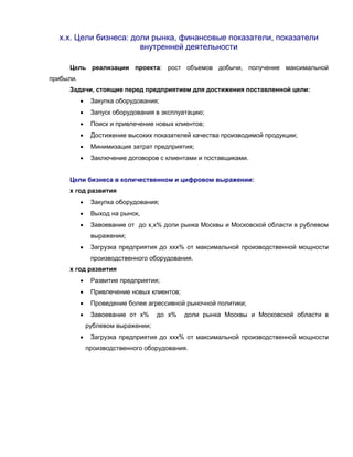 х.х. Цели бизнеса: доли рынка, финансовые показатели, показатели
внутренней деятельности
Цель реализации проекта: рост объемов добычи, получение максимальной
прибыли.
Задачи, стоящие перед предприятием для достижения поставленной цели:
 Закупка оборудования;
 Запуск оборудования в эксплуатацию;
 Поиск и привлечение новых клиентов;
 Достижение высоких показателей качества производимой продукции;
 Минимизация затрат предприятия;
 Заключение договоров с клиентами и поставщиками.
Цели бизнеса в количественном и цифровом выражении:
х год развития
 Закупка оборудования;
 Выход на рынок,
 Завоевание от до х,х% доли рынка Москвы и Московской области в рублевом
выражении;
 Загрузка предприятия до ххх% от максимальной производственной мощности
производственного оборудования.
х год развития
 Развитие предприятия;
 Привлечение новых клиентов;
 Проведение более агрессивной рыночной политики;
 Завоевание от х% до х% доли рынка Москвы и Московской области в
рублевом выражении;
 Загрузка предприятия до ххх% от максимальной производственной мощности
производственного оборудования.
 