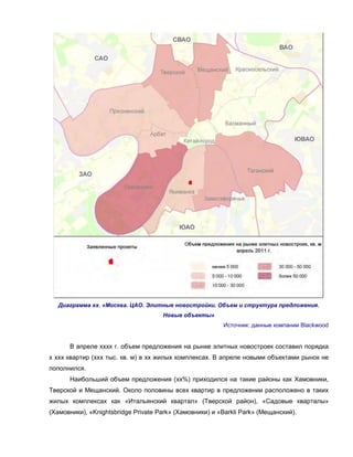 Диаграмма хх. «Москва. ЦАО. Элитные новостройки. Объем и структура предложения.
Новые объекты»
Источник: данные компании Blackwood
В апреле хххх г. объем предложения на рынке элитных новостроек составил порядка
х ххх квартир (ххх тыс. кв. м) в хх жилых комплексах. В апреле новыми объектами рынок не
пополнился.
Наибольший объем предложения (хх%) приходился на такие районы как Хамовники,
Тверской и Мещанский. Около половины всех квартир в предложении расположено в таких
жилых комплексах как «Итальянский квартал» (Тверской район), «Садовые кварталы»
(Хамовники), «Knightsbridge Private Park» (Хамовники) и «Barkli Park» (Мещанский).
 
