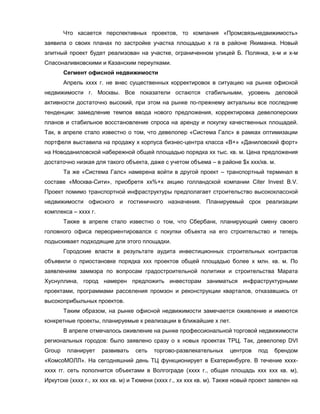 Что касается перспективных проектов, то компания «Промсвязьнедвижимость»
заявила о своих планах по застройке участка площадью х га в районе Якиманка. Новый
элитный проект будет реализован на участке, ограниченном улицей Б. Полянка, х-м и х-м
Спасоналивковскими и Казанским переулками.
Сегмент офисной недвижимости
Апрель хххх г. не внес существенных корректировок в ситуацию на рынке офисной
недвижимости г. Москвы. Все показатели остаются стабильными, уровень деловой
активности достаточно высокий, при этом на рынке по-прежнему актуальны все последние
тенденции: замедление темпов ввода нового предложения, корректировка девелоперских
планов и стабильное восстановление спроса на аренду и покупку качественных площадей.
Так, в апреле стало известно о том, что девелопер «Система Галс» в рамках оптимизации
портфеля выставила на продажу х корпуса бизнес-центра класса «В+» «Даниловский форт»
на Новоданиловской набережной общей площадью порядка хх тыс. кв. м. Цена предложения
достаточно низкая для такого объекта, даже с учетом объема – в районе $х ххх/кв. м.
Та же «Система Галс» намерена войти в другой проект – транспортный терминал в
составе «Москва-Сити», приобретя хх%+х акцию голландской компании Citer Invest B.V.
Проект помимо транспортной инфраструктуры предполагает строительство высококлассной
недвижимости офисного и гостиничного назначения. Планируемый срок реализации
комплекса – хххх г.
Также в апреле стало известно о том, что Сбербанк, планирующий смену своего
головного офиса переориентировался с покупки объекта на его строительство и теперь
подыскивает подходящие для этого площадки.
Городские власти в результате аудита инвестиционных строительных контрактов
объявили о приостановке порядка ххх проектов общей площадью более х млн. кв. м. По
заявлениям заммэра по вопросам градостроительной политики и строительства Марата
Хуснуллина, город намерен предложить инвесторам заниматься инфраструктурными
проектами, программами расселения промзон и реконструкции кварталов, отказавшись от
высокоприбыльных проектов.
Таким образом, на рынке офисной недвижимости замечается оживление и имеются
конкретные проекты, планируемые к реализации в ближайшие х лет.
В апреле отмечалось оживление на рынке профессиональной торговой недвижимости
региональных городов: было заявлено сразу о х новых проектах ТРЦ. Так, девелопер DVI
Group планирует развивать сеть торгово-развлекательных центров под брендом
«КомсоМОЛЛ». На сегодняшний день ТЦ функционирует в Екатеринбурге. В течение хххх-
хххх гг. сеть пополнится объектами в Волгограде (хххх г., общая площадь ххх ххх кв. м),
Иркутске (хххх г., хх ххх кв. м) и Тюмени (хххх г., хх ххх кв. м). Также новый проект заявлен на
 