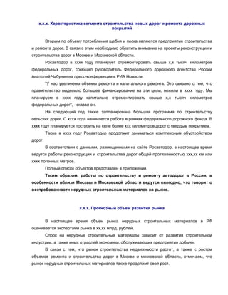 х.х.х. Характеристика сегмента строительства новых дорог и ремонта дорожных
покрытий
Вторым по объему потребления щебня и песка являются предприятия строительства
и ремонта дорог. В связи с этим необходимо обратить внимание на проекты реконструкции и
строительства дорог в Москве и Московской области.
Росавтодор в хххх году планирует отремонтировать свыше х,х тысяч километров
федеральных дорог, сообщил руководитель Федерального дорожного агентства России
Анатолий Чабунин на пресс-конференции в РИА Новости.
"У нас увеличены объемы ремонта и капитального ремонта. Это связано с тем, что
правительство выделило большее финансирование на эти цели, нежели в хххх году. Мы
планируем в хххх году капитально отремонтировать свыше х,х тысяч километров
федеральных дорог", - сказал он.
На следующий год также запланирована большая программа по строительству
сельских дорог. С хххх года начинается работа в рамках федерального дорожного фонда. В
хххх году планируется построить на селе более ххх километров дорог с твердым покрытием.
Также в хххх году Росавтодор продолжит заниматься комплексным обустройством
дорог.
В соответствии с данными, размещенными на сайте Росавтодор, в настоящее время
ведутся работы реконструкции и строительства дорог общей протяженностью ххх,хх км или
хххх погонных метров.
Полный список объектов представлен в приложении.
Таким образом, работы по строительству и ремонту автодорог в России, в
особенности вблизи Москвы и Московской области ведутся ежегодно, что говорит о
востребованности нерудных строительных материалов на рынке.
х.х.х. Прогнозный объем развития рынка
В настоящее время объем рынка нерудных строительных материалов в РФ
оценивается экспертами рынка в хх,хх млрд. рублей.
Спрос на нерудные строительные материалы зависит от развития строительной
индустрии, а также иных отраслей экономики, обслуживающих предприятия добычи.
В связи с тем, что рынок строительства недвижимости растет, а также с ростом
объемов ремонта и строительства дорог в Москве и московской области, отмечаем, что
рынок нерудных строительных материалов также продолжит свой рост.
 