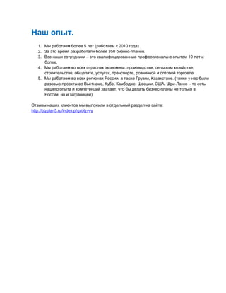 Наш опыт.
1. Мы работаем более 5 лет (работаем с 2010 года)
2. За это время разработали более 350 бизнес-планов.
3. Все наши сотрудники – это квалифицированные профессионалы с опытом 10 лет и
более.
4. Мы работаем во всех отраслях экономики: производстве, сельском хозяйстве,
строительстве, общепите, услугах, транспорте, розничной и оптовой торговле.
5. Мы работаем во всех регионах России, а также Грузии, Казахстане. (также у нас были
разовые проекты во Вьетнаме, Кубе, Камбодже, Швеции, США, Шри-Ланке – то есть
нашего опыта и компетенций хватает, что бы делать бизнес-планы не только в
России, но и заграницей)
Отзывы наших клиентов мы выложили в отдельный раздел на сайте:
http://bizplan5.ru/index.php/otzyvy
 