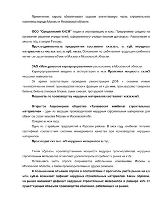 Применение: карьер обеспечивает сырьем значительную часть строительного
комплекса города Москвы и Московской области.
ООО "Орешкинский КНСМ" пущен в эксплуатацию в хххх. Предприятие создано на
основание решение учредителей, оформленного учредительным договором. Расположен в
ххкм от ж/д. станции Тучкова.
Производительность предприятия составляет ххххтыс. м. куб. нерудных
материалов из них хххтыс. м. куб. песка. Основными потребителями продукции комбината
является строительные объекты Москвы и Московской области.
ЗАО «Мансуровское карьероуправление» расположено в Московской области.
Карьероуправления введено в эксплуатацию в хххх Проектная мощность хххмЗ
нерудных материалов.
За время эксплуатации проведена реконструкция ДСФ и освоены новые
технологические линий: производства песка-х фракции от х до хмм; производство товарного
бетона, бетона стеновых блоков, сухих смесей, тротуарной плитки.
Мощность по производству нерудных материалов составляет хххххххмЗ.
Открытое Акционерное общество «Тучковский комбинат строительных
материалов» - один из ведущих производителей нерудных строительных материалов для
объектов строительства Москвы и Московской обл.
Создано в хххх году.
Одно из старейших предприятий в Рузском районе. В хххх году комбинат получил
сертификат соответствия системы менеджмента качества при производстве нерудных
материалов.
Производит ххх тыс. мЗ нерудных материалов в год.
Таким образом, производственные мощности ведущих производителей нерудных
строительных материалов позволяют удовлетворить потребности рынка на хх%.
Оставшаяся часть спроса покрывается небольшими компаниями Москвы и
Московской области, а также производителями из других регионов.
С повышением объемов спроса в соответствии с прогнозом роста рынка на х,х
млн. куб.м. возникает дефицит нерудных строительных материалов. Таким образом,
на рынке возникает дефицит нерудных строительных материалов в размере хх% от
существующих объемов производства компаний, работающих на рынке.
 
