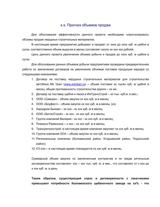 х.х. Прогноз объемов продаж
Для обоснования эффективности данного проекта необходимо спрогнозировать
объемы продаж нерудных строительных материалов.
В настоящее время предприятие добывает и продает от хххх до хххх куб. м щебня в
сутки, соответственно объем выручки в месяц составляет около хх ххх ххх рублей.
Цель данного проекта увеличение объема добычи и продаж до хххх куб. м щебня в
сутки.
Для обоснования данных объемов добычи предприятием проведена предварительная
работа по заключению договоров на увеличение объемов поставок продукции карьера со
следующими компаниями:
1. Договор на поставку нерудных строительных материалов для строительства
автобана Мх Урал (www.avtoban.ru) – объем поставок хх тысяч куб. м щебня в
месяц; общая протяженность строительства дороги – хх км;
2. Договор на поставку щебня и песка в ИжТрансСтрой – хх тыс. куб.м. в мес.;
3. ООО «Самори» - объем закупок хх ххх куб. м в месяц;
4. ООО «Боуфест» - объем закупок хх ххх куб. м в месяц; (хх)
5. Аэродром Быково – хх ххх - хх ххх куб. м в месяц;
6. ООО «БетонСтрой» - хх ххх - хх ххх куб. м в месяц;
7. Группа компаний Валерия - хх ххх - хх ххх куб. м в месяц;
8. Племхоз Раменское – х ххх – хх ххх куб. м в месяц.
9. Трансрегионстрой; в настоящее время компания закупает хх ххх куб. м в месяц;
10. Группа компаний ОСА – объем закупок хх ххх куб. м в месяц;
11. Региональные компании (Коломенский район, Егорьевский район, Подольский
район);
12. СУ-ххх – в настоящее время планируется хх ххх куб. м в месяц.
Суммарный объем закупок по заключенным контрактам и по предв рительным
договоренностям составляет: ххх – ххх тыс. куб. м. в мес., что составляет от х ххх до
х ххх куб. м. в день.
Таким образом, существующий спрос и договоренности с заказчиками
превышают потребности Коломенского щебеночного завода на хх% - что
 