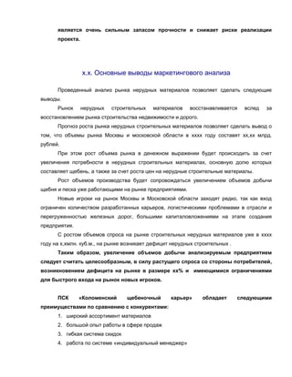 является очень сильным запасом прочности и снижает риски реализации
проекта.
х.х. Основные выводы маркетингового анализа
Проведенный анализ рынка нерудных материалов позволяет сделать следующие
выводы.
Рынок нерудных строительных материалов восстанавливается вслед за
восстановлением рынка строительства недвижимости и дорого.
Прогноз роста рынка нерудных строительных материалов позволяет сделать вывод о
том, что объемы рынка Москвы и московской области в хххх году составят хх,хх млрд.
рублей.
При этом рост объема рынка в денежном выражении будет происходить за счет
увеличения потребности в нерудных строительных материалах, основную долю которых
составляет щебень, а также за счет роста цен на нерудные строительные материалы.
Рост объемов производства будет сопровождаться увеличением объемов добычи
щебня и песка уже работающими на рынке предприятиями.
Новые игроки на рынок Москвы и Московской области заходят редко, так как вход
ограничен количеством разработанных карьеров, логистическими проблемами в отрасли и
перегруженностью железных дорог, большими капиталовложениями на этапе создания
предприятия.
С ростом объемов спроса на рынке строительных нерудных материалов уже в хххх
году на х,хмлн. куб.м., на рынке возникает дефицит нерудных строительных .
Таким образом, увеличение объемов добычи анализируемым предприятием
следует считать целесообразным, в силу растущего спроса со стороны потребителей,
возникновением дефицита на рынке в размере хх% и имеющимися ограничениями
для быстрого входа на рынок новых игроков.
ПСК «Коломенский щебеночный карьер» обладает следующими
преимуществами по сравнению с конкурентами:
1. широкий ассортимент материалов
2. большой опыт работы в сфере продаж
3. гибкая система скидок
4. работа по системе «индивидуальный менеджер»
 