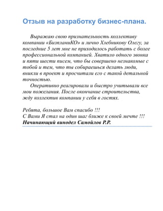 Отзыв на разработку бизнес-плана.
Выражаю свою признательность коллективу
компании «БизпланиКО» и лично Хлебникову Олегу, за
последние 5 лет мне не приходилось работать с более
профессиональной компанией. Хватило одного звонка
и пяти шести писем, что бы совершено незнакомые с
тобой и тем, что ты собираешься делать люди,
вникли в проект и просчитали его с такой детальной
точностью.
Оперативно реагировали и быстро учитывали все
мои пожелания. После окончание строительства,
жду коллектив компании у себя в гостях.
Ребята, большое Вам спасибо !!!
С Вами Я стал на один шаг ближе к своей мечте !!!
Начинающий винодел Самойлов Р.Р.
 