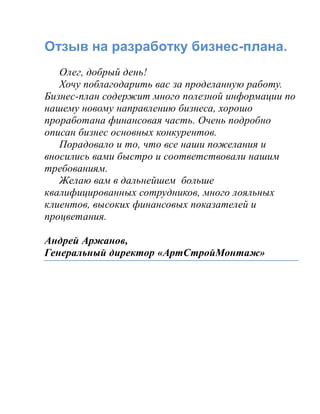 Отзыв на разработку бизнес-плана.
Олег, добрый день!
Хочу поблагодарить вас за проделанную работу.
Бизнес-план содержит много полезной информации по
нашему новому направлению бизнеса, хорошо
проработана финансовая часть. Очень подробно
описан бизнес основных конкурентов.
Порадовало и то, что все наши пожелания и
вносились вами быстро и соответствовали нашим
требованиям.
Желаю вам в дальнейшем больше
квалифицированных сотрудников, много лояльных
клиентов, высоких финансовых показателей и
процветания.
Андрей Аржанов,
Генеральный директор «АртСтройМонтаж»
 