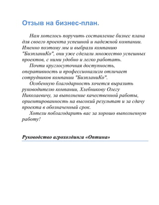 Отзыв на бизнес-план.
Нам хотелось поручить составление бизнес плана
для своего проекта успешной и надежной компании.
Именно поэтому мы и выбрали компанию
"БизпланиКо", они уже сделали множество успешных
проектов, с ними удобно и легко работать.
Почти круглосуточная доступность,
оперативность и профессионализм отличает
сотрудников компании "БизпланиКо".
Особенную благодарность хочется выразить
руководителю компании, Хлебникову Олегу
Николаевичу, за выполнение качественной работы,
ориентированность на высокий результат и за сдачу
проекта в обозначенный срок.
Хотели поблагодарить вас за хорошо выполненную
работу!
Руководство агрохолдинга «Оптина»
 