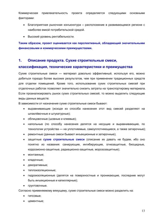 13
Коммерческая привлекательность проекта определяется следующими основными
факторами:
 Благоприятная рыночная конъюнктура – расположение в развивающемся регионе с
наиболее емкой потребительской средой.
 Высокий уровень рентабельности.
Таким образом, проект оценивается как перспективный, обладающий значительными
финансовыми и коммерческими преимуществами.
1. Описание продукта. Сухие строительные смеси,
классификация, технические характеристики и преимущества
Сухие строительные смеси — материал довольно эффективный, используя его, можно
добиться гораздо более высоких результатов, чем при применении традиционных средств
для отделки помещений. Кроме того, использование сухих строительных смесей при
отделочных работах позволяет значительно снизить затраты на транспортировку материала.
Если проанализировать рынок сухих строительных смесей, то можно выделить следующие
виды данных веществ:
В зависимости от назначения сухие строительные смеси бывают:
 выравнивающие (исходя из способа нанесения этот вид смесей разделяют на
шпаклёвочные и штукатурные);
 облицовочные (шовные и клеевые);
 напольные (по способу нанесения делятся на несущие и выравнивающие, по
технологии устройства — на уплотняемые, самоуплотняющиеся, а также затирочные);
 ремонтные (данные смеси бывают инъекционные и затирочные);
 защитные сухие строительные смеси (описание их давать не будем, ибо оно
понятно из названия: санирующие, ингибирующие, огнезащитные, биоцидные,
коррозионно-защитные, радиационно-защитные, морозозащитные);
 монтажные;
 кладочные;
 декоративные;
 теплоизоляционные;
 гидроизоляционные (делятся на поверхностные и проникающие, последние могут
быть инъекционные и капиллярные);
 грунтовочные.
Согласно применяемому вяжущему, сухие строительные смеси можно разделить на:
 гипсовые;
 цементные;
 