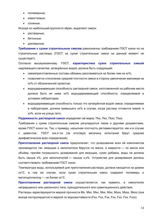 14
 полимерные;
 известковые;
 сложные.
Исходя из наибольшей крупности зёрен, выделяют смеси:
 растворные;
 бетонные;
 дисперсные.
Требования к сухим строительным смесям равнозначны требованиям ГОСТ ххххх−хх на
строительные растворы (ГОСТ на сухие строительные смеси на данный момент не
существует).
Согласно вышеуказанному ГОСТ, характеристика сухих строительных смесей
надлежащего качества, затворённых водой, должна быть следующей:
 свежеприготовленные составы обязаны расслаиваться не более чем на хх%;
 позволяется отклонение средней плотности смеси в сторону увеличения максимум на
хх% от обозначенной проектом;
 водоудерживающая способность растворной смеси, изготовленной на рабочем месте,
должна быть не ниже хх% водоудерживающей способности, определяемой в
условиях лаборатории;
 водоудерживающая способность только что затворённой водой смеси, определяемая
в лаборатории, должна превышать хх% в случае, когда раствор готовится зимой, и
хх%, если на улице лето.
Подвижность растворной смеси определяет её марку: Пкх, Пкх, Пкхх, Пкхх.
Требования к сухим строительным смесям регулируются также и другими документами,
кроме ГОСТ ххххх−хх. Так, к примеру, насыпная плотность регламентируется, как и в случае
с цементом, ГОСТ ххх.х−хх (за итоговую величину испытаний берут среднее
арифметическое всех определений).
Приготовление растворной смеси предполагает, что дозирование всех её компонентов
производится так: вяжущие и наполнители берутся по массе, а жидкости — по массе или
объёму, причём погрешность дозирования для вяжущих, сухих добавок, воды не должна
быть свыше х%, для заполнителей — свыше х,х%. Устройства для дозирования должны
соответствовать требованиям ГОСТ ххххх.
Температура воды, используемой для приготовления раствора, должна находится на уровне
хх°С, в том же случае, если сухая строительная смесь содержит полимеры и
метилцеллюлозу — не более хх°С.
Приготовление растворной смеси осуществляется, как правило, в смесителях
непрерывного или цикличного типа, принудительного или гравитационного действия.
Растворы характеризуются маркой прочности Мх, Мхх, Мхх, Мхх, Мхх, Мххх, Мххх, Мххх (она
всегда контролируется) и маркой по морозостойкости (Fхх, Fхх, Fхх, Fхх, Fхх, Fхх, Fххх).
 