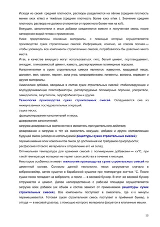 15
Исходя из своей средней плотности, растворы разделяются на лёгкие (средняя плотность
менее хххх кг/мх) и тяжёлые (средняя плотность более хххх кг/мх ). Значение средняя
плотность раствора не должно отклонятся от проектного более чем на хх%.
Вяжущие, заполнители и иные добавки соединяются вместе и полученная смесь после
затворения водой готова к применению.
Ниже представлены основные материалы, с помощью которых осуществляется
производство сухих строительных смесей. Информация, конечно, не совсем полная —
чтобы упомянуть все компоненты строительных смесей, потребовалось бы довольно много
места.
Итак, в качестве вяжущего могут использоваться: гипс, белый цемент, портландцемент,
ангидрит, глиноземистый цемент, известь, диспергируемые полимерные порошки.
Наполнителями в сухих строительных смесях являются: известняк, кварцевый песок,
доломит, мел, каолин, перлит, зола-унос, микрокремнезем, пигменты, волокна, керамзит и
другие материалы.
Химические добавки, вводимые в состав сухих строительных смесей: стабилизирующие и
водоудерживающие пластификаторы, диспергируемые полимерные порошки, ускорители,
замедлители, загустители, гидрофобизаторы и другие.
Технология производства сухих строительных смесей. Складывается она из
нижеуказанных последовательных операций:
сушка песка;
фракционирование наполнителей и песка;
дозирование заполнителей;
загрузка дозированных компонентов в смеситель принудительного действия;
дозирование и загрузка в тот же смеситель вяжущих, добавок и других составляющих
будущей смеси (исходя из используемой рецептуры сухих строительных смесей);
перемешивание всех компонентов смеси до достижения ею требуемой однородности;
расфасовка готового материала и отправление его на склад.
Оптимальная температура для хранения смесей с полимерными добавками — хх°С, при
такой температуре материал не теряет свои свойства в течение х месяцев.
Некоторые особенности имеет технология производства сухих строительных смесей на
цементной основе. Согласно данной технологии, песок загружается сначала в
виброконвейер, затем сушится в барабанной сушилке при температуре ххх−ххх °С. После
сушки песок попадает на вибросито, а после — в весовой бункер. В этот же весовой бункер
отгружается и цемент. Далее непосредственно с рабочей площадки осуществляется
загрузка всех добавок (их объём и состав зависит от применяемой рецептуры сухих
строительных смесей). Все компоненты поступают в смеситель, где х−х минуты
перемешиваются. Готовая сухая строительная смесь поступает в приёмный бункер, а
оттуда — в весовой дозатор, с помощью которого материала фасуется в клапанные мешки.
 