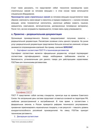 16
Стоит также рассказать, что представляет собой технология производства сухих
строительных смесей на гипсовом вяжущем — в этом случае также используется
специальное оборудование.
Производство сухих строительных смесей на гипсовом вяжущем осуществляется таким
образом: компоненты смеси вводят в смеситель в порядке очерёдности — сначала гипсовое
вяжущее, затем тонкомолотый наполнитель, различные добавки (известь гашеная,
замедлитель схватывания, метилцеллюлоза, дисперсионные полимерные материалы).
После того, как все ингредиенты перемешаются, готовая смесь сразу упаковывается.
х. Проектно – разрешительная документация
Организация производственного бизнеса предусматривает получение проектно –
разрешительной документации. Рассмотрим основные этапы данного процесса. На рынке
услуг разрешительной документации представлено большое количество компаний, которые
занимаются сопровождением компаний. Как пример, компания SERCONS1
.
1. Сертификат соответствия ГОСТ Р и техническим регламентам
Сертификат соответствия является официальным документом, который подтверждает
соответствие сертифицируемого товара необходимым требованиям качества и
безопасности, установленными для данного товара для действующими нормативами:
ГОСТами или техническими регламентами.
ГОСТ Р представляет собой систему стандартов, принятую еще во времена Советского
Союза. На сегодняшний день система продолжает оставаться основной на территории РФ,
наиболее распространенной и востребованной. В тоже время, в соответствии с
федеральным законом, в России проводится реформа технического регулирования,
призванная гармонизировать национальные стандарты, и как результат – повысить уровень
конкурентоспособности российский производителей. На смену ГОСТам приходят
технические регламенты.
2. Декларация соответствия
1
http://www.serconsrus.ru/about/
 