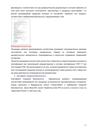 17
Декларация о соответствии это вид разрешительной документации в которой заявитель (в
этой роли могут выступать изготовители, транспортеры и продавцы) удостоверяет, что
данная декларируемая продукция (которую он поставляет, перевозит или продает),
соответствует требованиям безопасности, предъявляемым к ней.
Процедуру принятия декларирования соответствия производит непосредственно компания
изготовитель или поставщик определенных товаров на основании имеющихся
документальных доказательств, подтвержденных в результате проведения независимой
экспертизы.
Принятая декларация соответствия должна быть обязательно зарегистрирована органам по
сертификации (как организацией аккредитованной в системе сертификации ГОСТ Р при
Госстандарте РФ). Она регистрируется на срок, который определяется самим изготовителем
(или поставщиком) продукции исходя из запланированного срока выпуска этого товара или
же срока действия его сопроводительной документации.
3. сертификат пожарной безопасности
Сертификат пожарной безопасности - официальный документ, подтверждающий
соответствие оборудования или продукции установленным противопожарным стандартам.
Нормы прописаны в Федеральном законе «Техрегламент о требованиях пожарной
безопасности». Закон №ххх-ФЗ, принят Правительством РФ хх.хх.хххх и вступил в силу на
территории России с х мая хххх года.
 