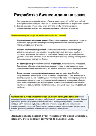 Консалтинговая группа «БизпланиКо» www.bizplan5.ru info@bizplan5.ru +7 (495) 645 18 95
Разработка бизнес-плана на заказ.
1. Вы планируете создание бизнеса с объемом инвестиций от 3 до 500 млн. рублей;
2. Вам нужен бизнес-план для себя, что бы полностью разобраться и просчитать проект;
3. Бизнес-план вам нужен, в том числе для того, что бы привлечь внешнее
финансирование: кредит, частные инвестиции или субсидии государства;
В чем основные риски при заказе бизнес-плана на стороне?
Непроверенные источники данных. Вместо анализа рынка копируются статьи из
интернета. В результате вместо реального рабочего бизнес-плана получается
плохенький реферат студента.
Ошибки в финансовых расчетах. Слабые консалтинговые компании берут
усредненные данные, не учитывают специфику региона, допускают ошибки в
прогнозах и расчетах. Как результат ошибочный бизнес-план, который приводит к
убыткам на 10 млн. рублей и выше. По такому бизнес-плану не получится привлечь
финансирование и запустить бизнес.
Не соблюдение требований банков и инвесторов. Невозможность согласовать
бизнес-план с банком или инвестором приводит к тому, что затягиваются сроки
привлечения финансирования либо, вы вообще получаете отказ в финансировании.
Срыв сроков и постоянные корректировки за счет заказчика. Ошибки,
допущенные на предыдущих этапах, а именно: копирование статей из интернета
вместо анализа рынка; не соблюдение требований банков и инвесторов; ошибки в
финансовых расчетах – все это приводит к необходимости переделывать бизнес-
план или постоянно вносить корректировки. Само собой слабые консалтинговые
компании не возьмут за это ответственность, и все нужно будет корректировать за
свой счет.
Ошибка при выборе консалтинговой компании приводит к тому, что вместо
реального бизнес-плана вы получаете набор статей, скопированных из интернета. Вместо
грамотных финансовых прогнозов своего бизнесы вы получаете расчеты с ошибками,
которые могут привести к убыткам на 10 млн. рублей и выше. Вместо привлечения
финансирования со стороны банка, частного инвестора или государства – вы получаете
отказ в финансировании по причине недоработанного бизнес-плана.
Хорошая новость состоит в том, что всего этого можно избежать и
получить очень хороший результат по выгодной цене.
 