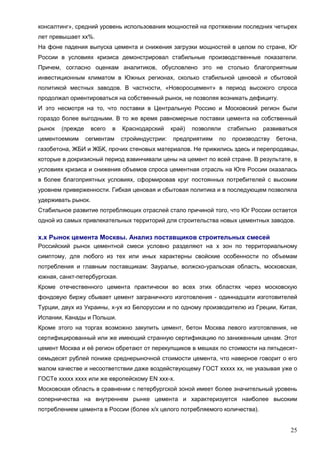 25
консалтинг», средний уровень использования мощностей на протяжении последних четырех
лет превышает хх%.
На фоне падения выпуска цемента и снижения загрузки мощностей в целом по стране, Юг
России в условиях кризиса демонстрировал стабильные производственные показатели.
Причем, согласно оценкам аналитиков, обусловлено это не столько благоприятным
инвестиционным климатом в Южных регионах, сколько стабильной ценовой и сбытовой
политикой местных заводов. В частности, «Новоросцемент» в период высокого спроса
продолжал ориентироваться на собственный рынок, не позволяя возникать дефициту.
И это несмотря на то, что поставки в Центральную Россию и Московский регион были
гораздо более выгодными. В то же время равномерные поставки цемента на собственный
рынок (прежде всего в Краснодарский край) позволяли стабильно развиваться
цементоемким сегментам стройиндустрии: предприятиям по производству бетона,
газобетона, ЖБИ и ЖБК, прочих стеновых материалов. Не прижились здесь и перепродавцы,
которые в докризисный период взвинчивали цены на цемент по всей стране. В результате, в
условиях кризиса и снижения объемов спроса цементная отрасль на Юге России оказалась
в более благоприятных условиях, сформировав круг постоянных потребителей с высоким
уровнем приверженности. Гибкая ценовая и сбытовая политика и в последующем позволяла
удерживать рынок.
Стабильное развитие потребляющих отраслей стало причиной того, что Юг России остается
одной из самых привлекательных территорий для строительства новых цементных заводов.
х.х Рынок цемента Москвы. Анализ поставщиков строительных смесей
Российский рынок цементной смеси условно разделяют на х зон по территориальному
симптому, для любого из тех или иных характерны свойские особенности по объемам
потребления и главным поставщикам: Зауралье, волжско-уральская область, московская,
южная, санкт-петербургская.
Кроме отечественного цемента практически во всех этих областях через московскую
фондовую биржу сбывает цемент заграничного изготовления - одиннадцати изготовителей
Турции, двух из Украины, х-ух из Белоруссии и по одному производителю из Греции, Китая,
Испании, Канады и Польши.
Кроме этого на торгах возможно закупить цемент, бетон Москва левого изготовления, не
сертифицированный или же имеющий странную сертификацию по заниженным ценам. Этот
цемент Москва и её регион обретают от перекупщиков в мешках по стоимости на пятьдесят-
семьдесят рублей пониже среднерыночной стоимости цемента, что наверное говорит о его
малом качестве и несоответствии даже воздействующему ГОСТ ххххх хх, не указывая уже о
ГОСТе ххххх хххх или же европейскому EN ххх-х.
Московская область в сравнении с петербургской зоной имеет более значительный уровень
соперничества на внутреннем рынке цемента и характеризуется наиболее высоким
потреблением цемента в России (более х/х целого потребляемого количества).
 