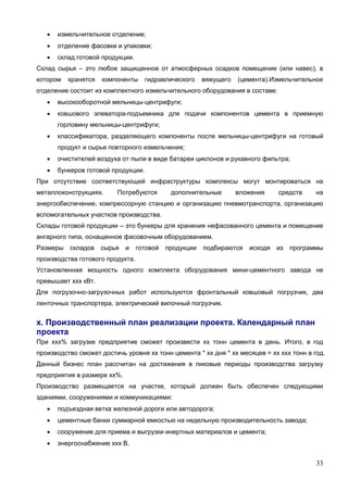 33
 измельчительное отделение;
 отделение фасовки и упаковки;
 склад готовой продукции.
Склад сырья – это любое защищенное от атмосферных осадков помещение (или навес), в
котором хранятся компоненты гидравлического вяжущего (цемента).Измельчительное
отделение состоит из комплектного измельчительного оборудования в составе:
 высокооборотной мельницы-центрифуги;
 ковшового элеватора-подъемника для подачи компонентов цемента в приемную
горловину мельницы-центрифуги;
 классификатора, разделяющего компоненты после мельницы-центрифуги на готовый
продукт и сырье повторного измельчения;
 очистителей воздуха от пыли в виде батареи циклонов и рукавного фильтра;
 бункеров готовой продукции.
При отсутствие соответствующей инфраструктуры комплексы могут монтироваться на
металлоконструкциях. Потребуются дополнительные вложения средств на
энергообеспечение, компрессорную станцию и организацию пневмотранспорта, организацию
вспомогательных участков производства.
Склады готовой продукции – это бункеры для хранения нефасованного цемента и помещение
ангарного типа, оснащенное фасовочным оборудованием.
Размеры складов сырья и готовой продукции подбираются исходя из программы
производства готового продукта.
Установленная мощность одного комплекта оборудования мини-цементного завода не
превышает ххх кВт.
Для погрузочно-загрузочных работ используются фронтальный ковшовый погрузчик, два
ленточных транспортера, электрический вилочный погрузчик.
х. Производственный план реализации проекта. Календарный план
проекта
При ххх% загрузке предприятие сможет произвести хх тонн цемента в день. Итого, в год
производство сможет достичь уровня хх тонн цемента * хх дня * хх месяцев = хх ххх тонн в год.
Данный бизнес план рассчитан на достижения в пиковые периоды производства загрузку
предприятия в размере хх%.
Производство размещается на участке, который должен быть обеспечен следующими
зданиями, сооружениями и коммуникациями:
 подъездная ветка железной дороги или автодорога;
 цементные банки суммарной емкостью на недельную производительность завода;
 сооружение для приема и выгрузки инертных материалов и цемента;
 энергоснабжение ххх В.
 