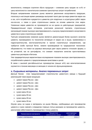 35
монополиста, очевидна стратегия сбыта продукции – снижение цены продаж на х-х% от
цены монополиста и значительное снижение транспортных затрат потребителей.
Вторым направлением освоения рынка является увеличение ассортимента продукции,
поскольку в настоящее время цемзаводы выпускают всего два-три вида цементов марок ххх
и ххх, хотя потребители нуждаются в цементах для кладочных и штукатурных работ марок
ххх-ххх-ххх, а также в сухих строительных смесях на основе цементов этих марок.
Указанные марки цементов не производятся ни на одном из действующих предприятий.
Предварительный опрос оптовиков, участников розничной торговли, строительных
организаций показал высокую заинтересованность к выпуску предполагаемого ассортимента
цементов и сухих строительных смесей.
Третьим направлением освоения рынка является демонстрация более высокого качества
цемента, производимого по технологии активации от марки ххх и выше, применяемых в
гидростроительстве, мостостроительстве и прочих строительных направлениях, где
требуется особо прочный бетон, нежели производимый по традиционной технологии:
общеизвестно, что помол на шаровых мельницах дает зерна цемента «плоской» формы, а
не угловатой, как на центрифугах, что снижает показатели качества приготовляемых
цементных растворов и бетонов.
Уже предварительные маркетинговые исследования показали высокую заинтересованность
потребителей в цементе с предполагаемыми качествами и ценой.
В связи с высокой рентабельностью производства (свыше хх%) все капиталовложения
окупаются в течение максимум хх месяцев от начала его функционирования.
х. Сырьевые материалы. Анализ переменных затрат
Данный бизнес план предусматривает строительство цементного завода с будущей
реализацией таких видов продукции:
 цемент марки ПЦ ххх – Дхх
 цемент марки ПЦ ххх – Дхх
 цемент марки ПЦ ххх – Дхх
 цемент марки ПЦ ххх – Дхх
 сухая смесь М ххх
 сухая смесь М ххх
 сухая смесь М ххх
 сухая смесь М ххх
Изучив цены на сырье и материалы на рынке Москвы, необходимые для производства
цемента и сухих смесей и определив главные статьи расходов на производство цемента,,
рассчитаем себестоимость производства х тонны цемента.
Наименование материала
Процентное
соотношение затрат
цена единицы
сырья,руб.
сырье и материалы хх,х хххх,х
 